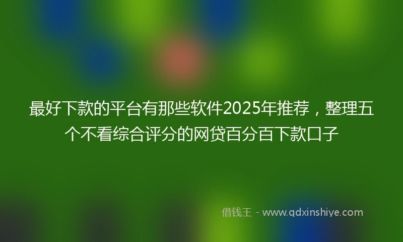 最好下款的平台有那些软件2025年推荐，整理五个不看综合评分的网贷百分百下款口子
