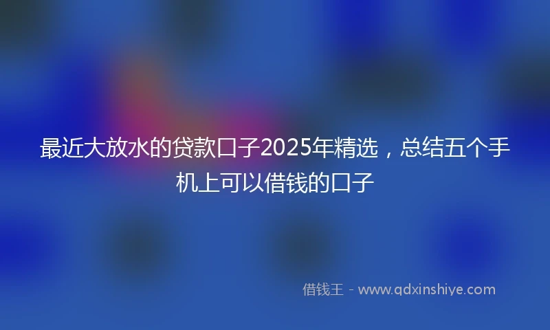最近大放水的贷款口子2025年精选，总结五个手机上可以借钱的口子