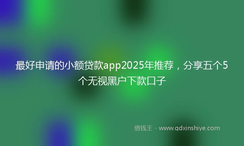 最好申请的小额贷款app2025年推荐，分享五个5个无视黑户下款口子