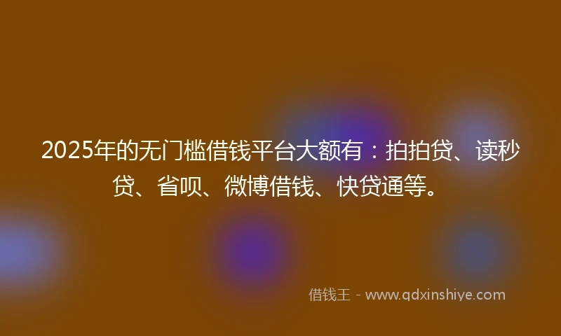2025年的无门槛借钱平台大额有：拍拍贷、读秒贷、省呗、微博借钱、快贷通等。