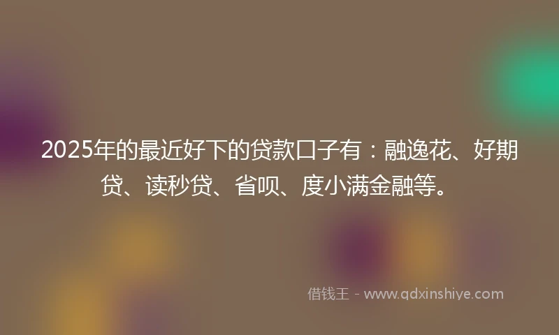 2025年的最近好下的贷款口子有：融逸花、好期贷、读秒贷、省呗、度小满金融等。