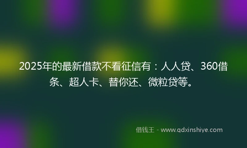 2025年的最新借款不看征信有:人人贷、360借条、超人卡、替你还、微粒贷等。