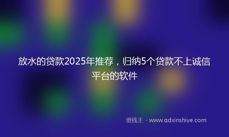 放水的贷款2025年推荐，归纳5个贷款不上诚信平台的软件