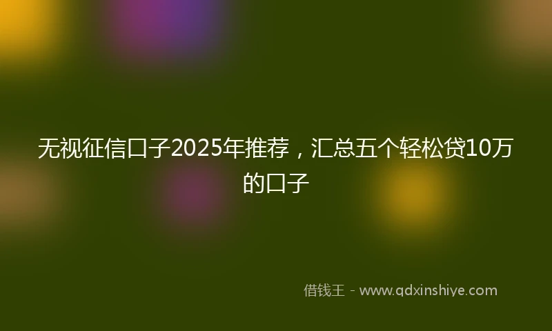 无视征信口子2025年推荐，汇总五个轻松贷10万的口子