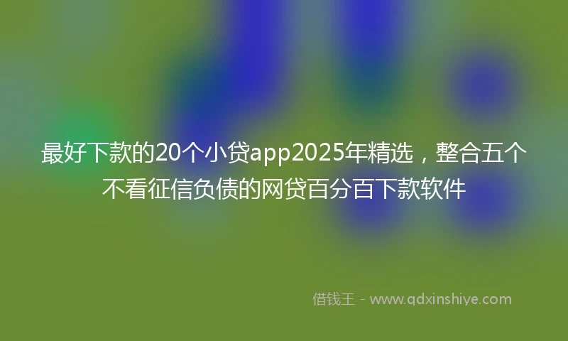 最好下款的20个小贷app2025年精选，整合五个不看征信负债的网贷百分百下款软件