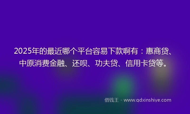 2025年的最近哪个平台容易下款啊有：惠商贷、中原消费金融、还呗、功夫贷、信用卡贷等。