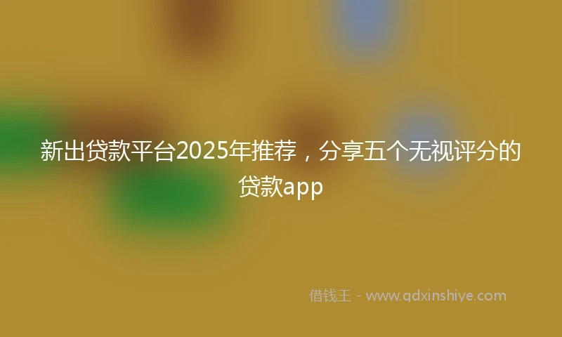 新出贷款平台2025年推荐,分享五个无视评分的贷款app