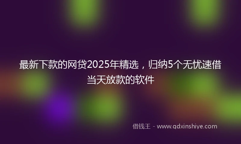 最新下款的网贷2025年精选，归纳5个无忧速借当天放款的软件