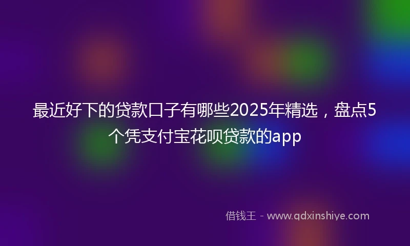 最近好下的贷款口子有哪些2025年精选，盘点5个凭支付宝花呗贷款的app