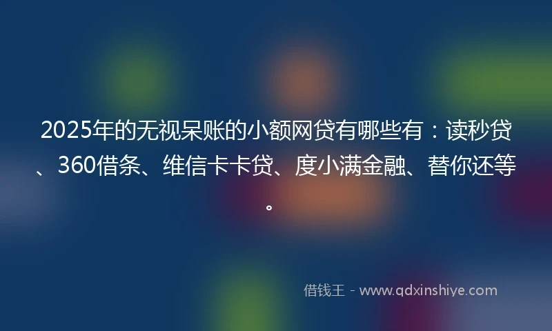2025年的无视呆账的小额网贷有哪些有：读秒贷、360借条、维信卡卡贷、度小满金融、替你还等。