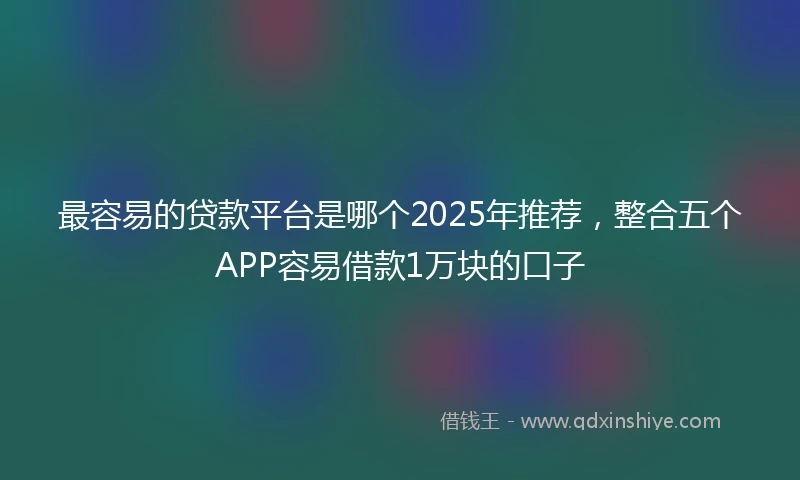 最容易的贷款平台是哪个2025年推荐，整合五个APP容易借款1万块的口子