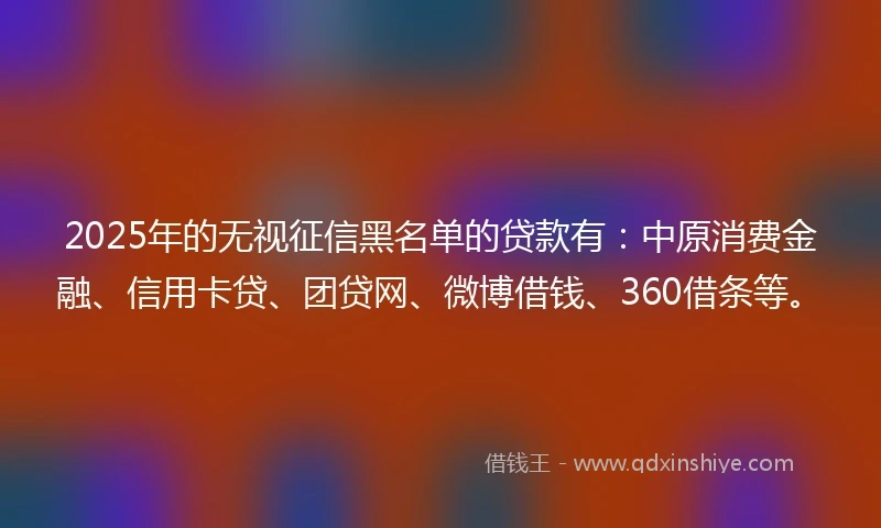 2025年的无视征信黑名单的贷款有：中原消费金融、信用卡贷、团贷网、微博借钱、360借条等。
