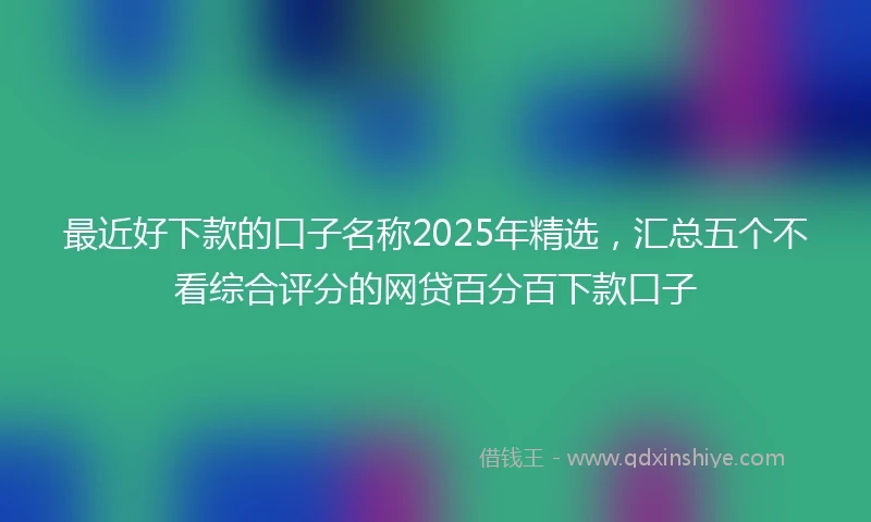 最近好下款的口子名称2025年精选,汇总五个不看综合评分的网贷百分百下款口子