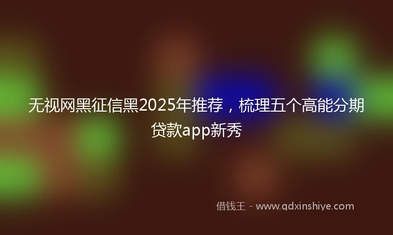 无视网黑征信黑2025年推荐，梳理五个高能分期贷款app新秀