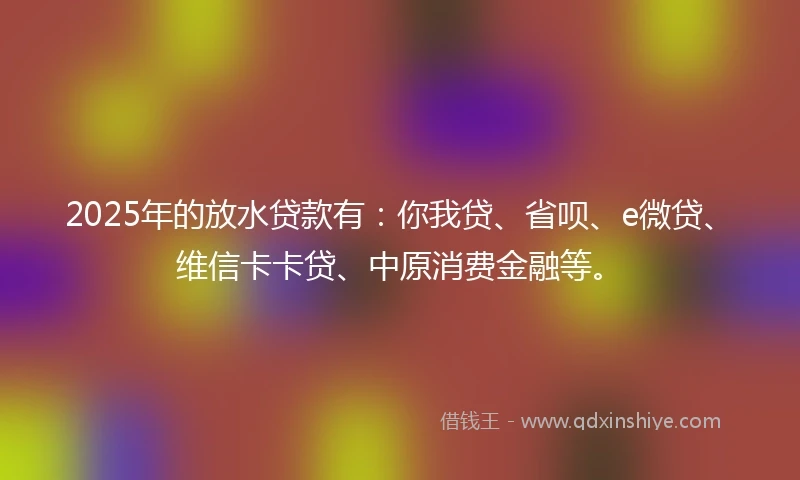 2025年的放水贷款有：你我贷、省呗、e微贷、维信卡卡贷、中原消费金融等。