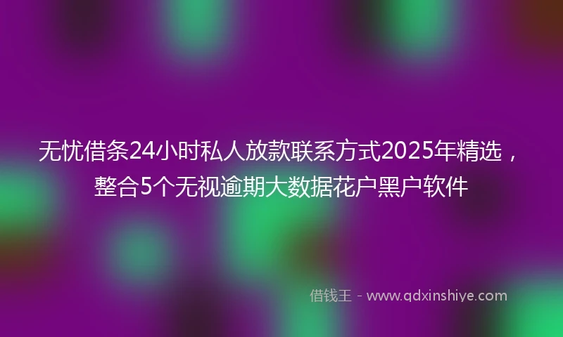 无忧借条24小时私人放款联系方式2025年精选,整合5个无视逾期大数据花户黑户软件