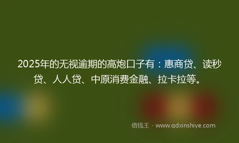 2025年的无视逾期的高炮口子有：惠商贷、读秒贷、人人贷、中原消费金融、拉卡拉等。