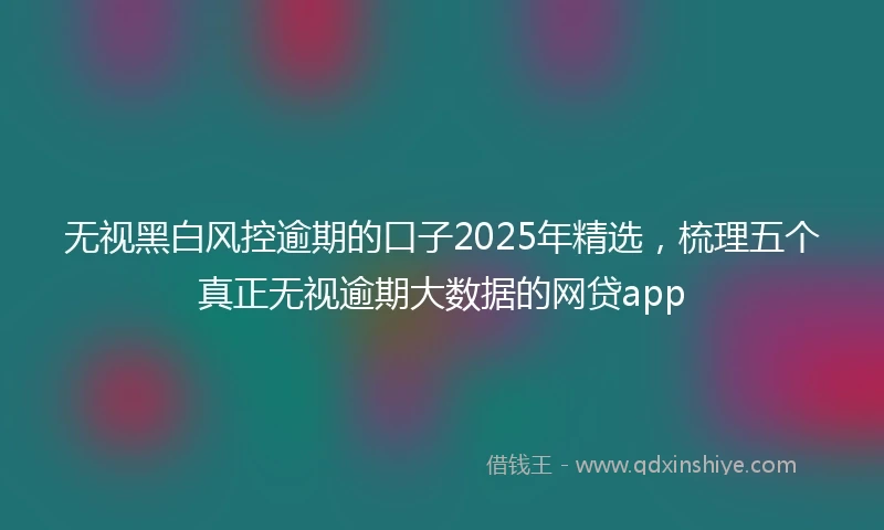 无视黑白风控逾期的口子2025年精选，梳理五个真正无视逾期大数据的网贷app