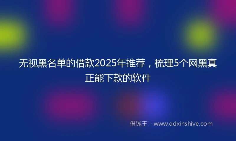 无视黑名单的借款2025年推荐,梳理5个网黑真正能下款的软件