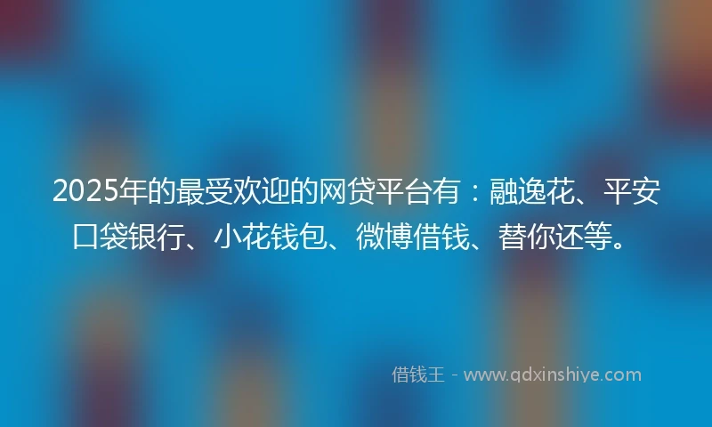 2025年的最受欢迎的网贷平台有：融逸花、平安口袋银行、小花钱包、微博借钱、替你还等。