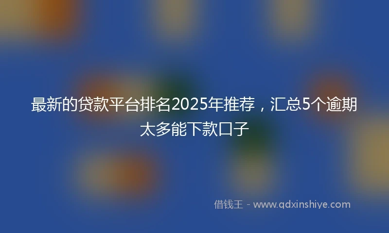 最新的贷款平台排名2025年推荐，汇总5个逾期太多能下款口子