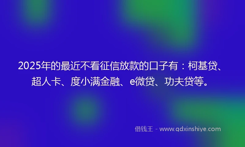 2025年的最近不看征信放款的口子有：柯基贷、超人卡、度小满金融、e微贷、功夫贷等。