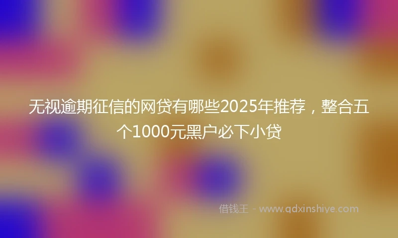无视逾期征信的网贷有哪些2025年推荐，整合五个1000元黑户必下小贷