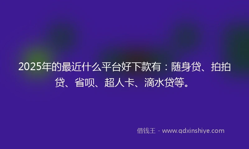 2025年的最近什么平台好下款有：随身贷、拍拍贷、省呗、超人卡、滴水贷等。