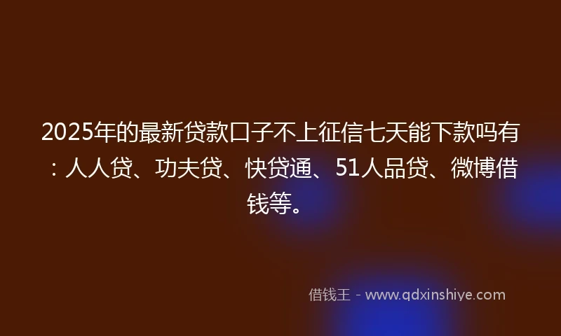 2025年的最新贷款口子不上征信七天能下款吗有：人人贷、功夫贷、快贷通、51人品贷、微博借钱等。