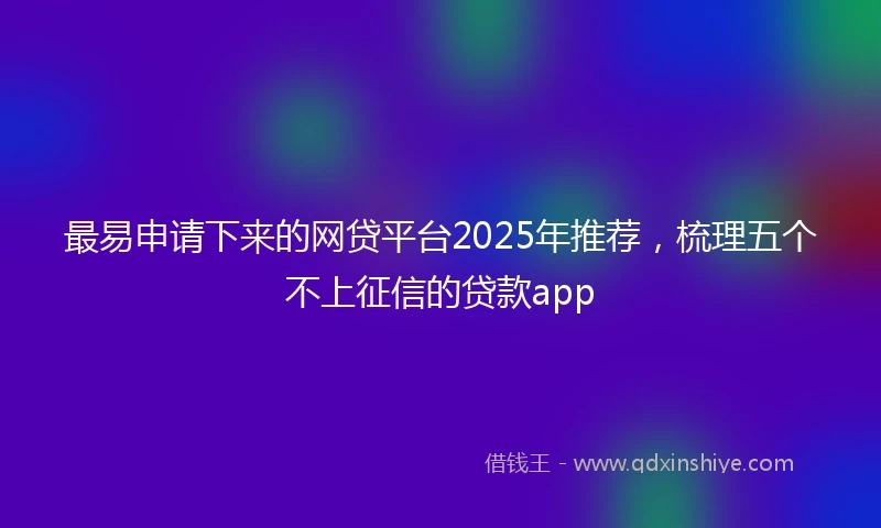 最易申请下来的网贷平台2025年推荐，梳理五个不上征信的贷款app