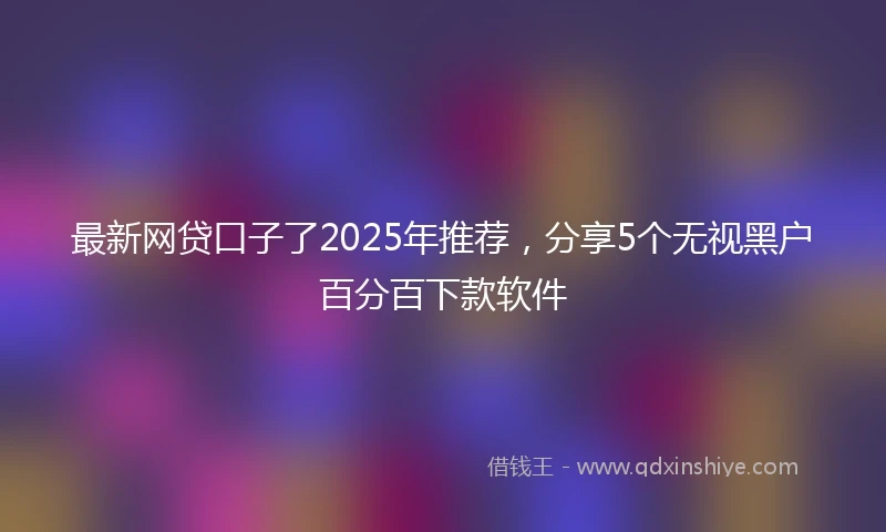 最新网贷口子了2025年推荐，分享5个无视黑户百分百下款软件