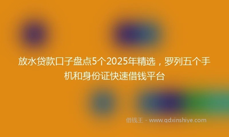 放水贷款口子盘点5个2025年精选，罗列五个手机和身份证快速借钱平台