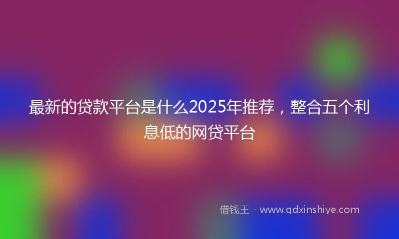 最新的贷款平台是什么2025年推荐，整合五个利息低的网贷平台