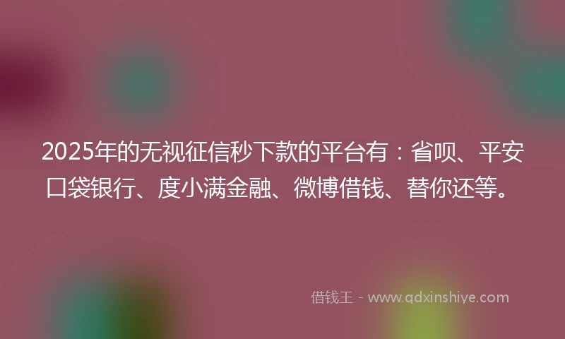 2025年的无视征信秒下款的平台有：省呗、平安口袋银行、度小满金融、微博借钱、替你还等。