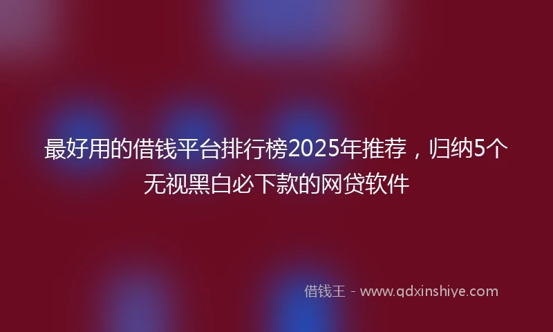 最好用的借钱平台排行榜2025年推荐,归纳5个无视黑白必下款的网贷软件