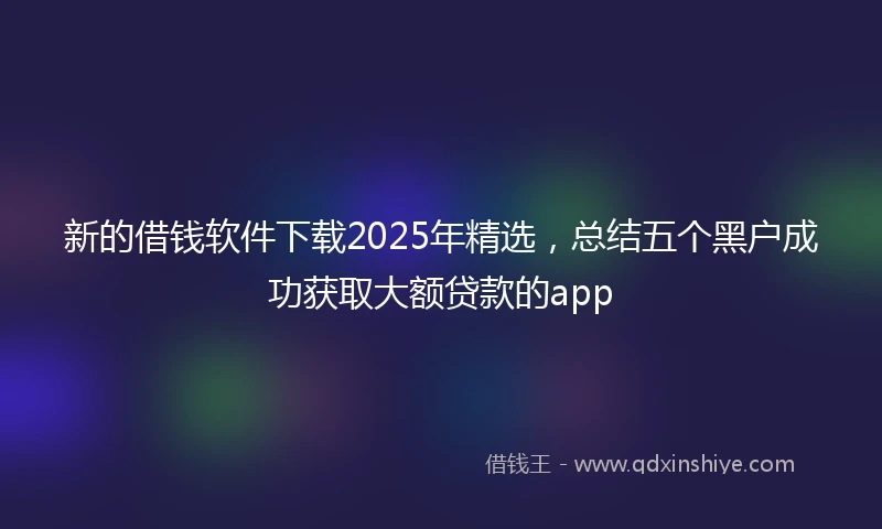 新的借钱软件下载2025年精选，总结五个黑户成功获取大额贷款的app
