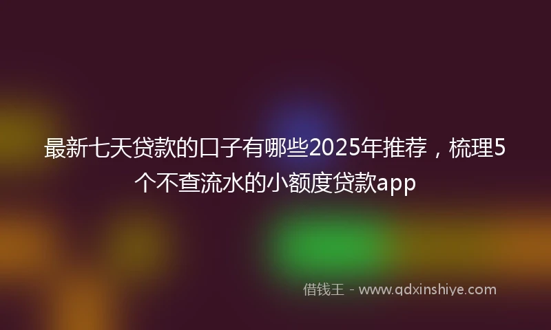 最新七天贷款的口子有哪些2025年推荐,梳理5个不查流水的小额度贷款app