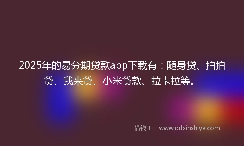 2025年的易分期贷款app下载有：随身贷、拍拍贷、我来贷、小米贷款、拉卡拉等。