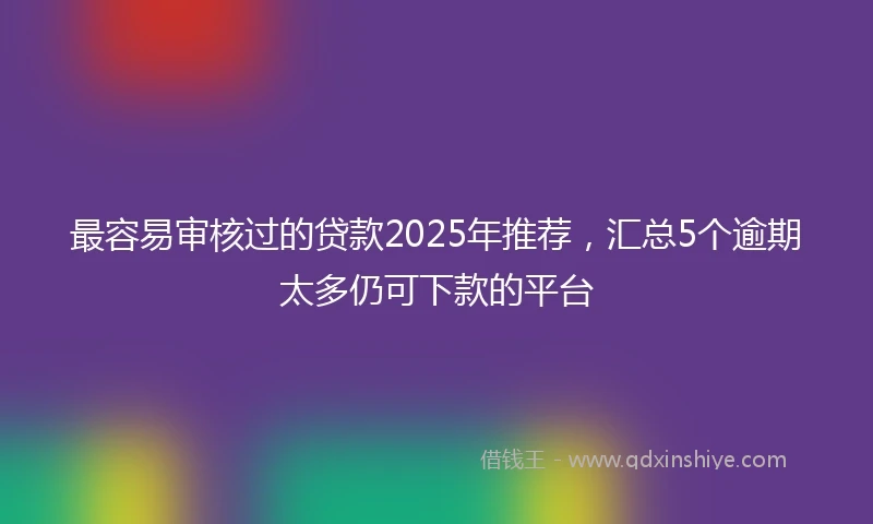 最容易审核过的贷款2025年推荐,汇总5个逾期太多仍可下款的平台