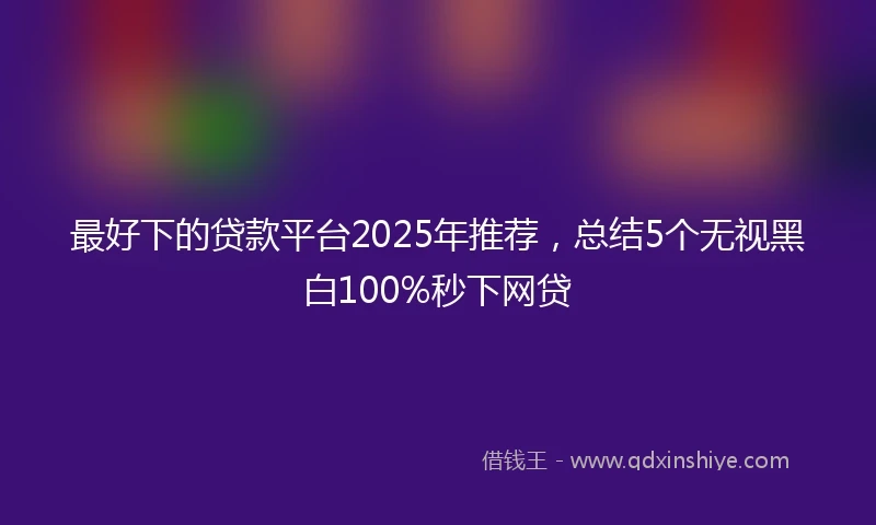 最好下的贷款平台2025年推荐，总结5个无视黑白100%秒下网贷