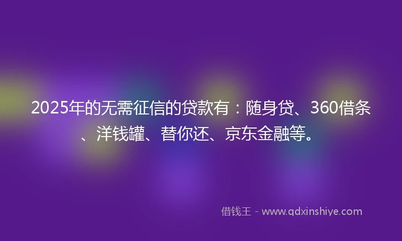 2025年的无需征信的贷款有：随身贷、360借条、洋钱罐、替你还、京东金融等。