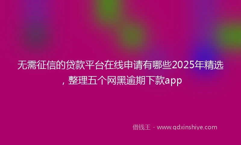 无需征信的贷款平台在线申请有哪些2025年精选，整理五个网黑逾期下款app