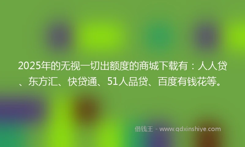2025年的无视一切出额度的商城下载有：人人贷、东方汇、快贷通、51人品贷、百度有钱花等。