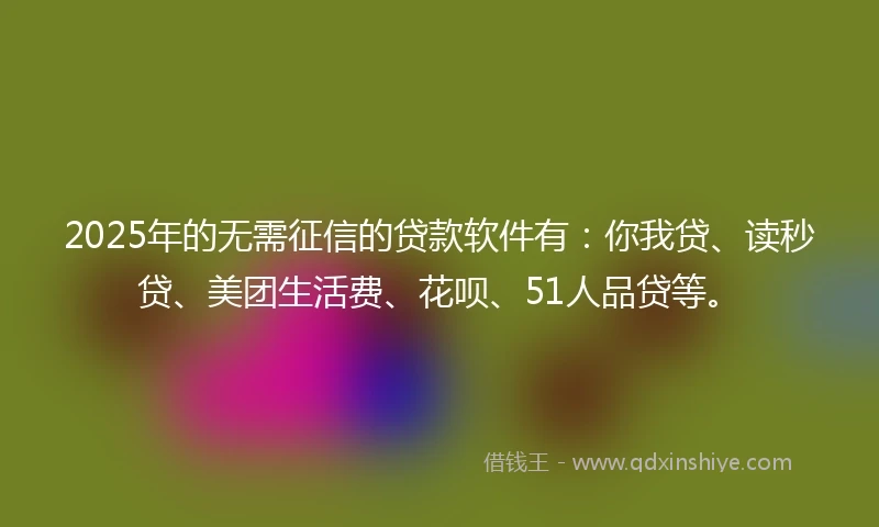 2025年的无需征信的贷款软件有：你我贷、读秒贷、美团生活费、花呗、51人品贷等。