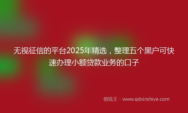无视征信的平台2025年精选，整理五个黑户可快速办理小额贷款业务的口子