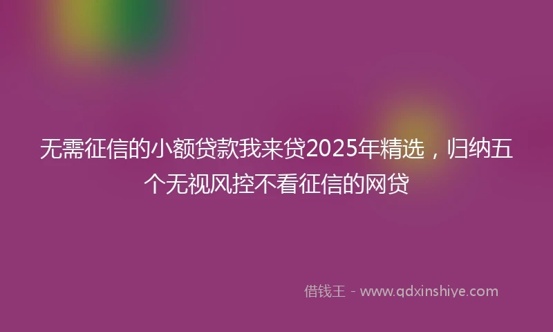 无需征信的小额贷款我来贷2025年精选，归纳五个无视风控不看征信的网贷