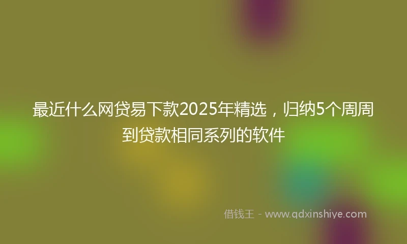 最近什么网贷易下款2025年精选，归纳5个周周到贷款相同系列的软件
