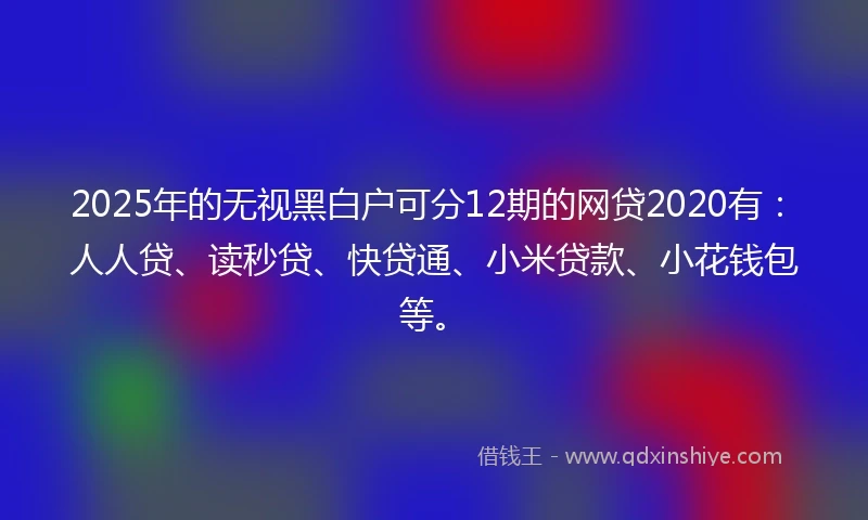 2025年的无视黑白户可分12期的网贷2020有：人人贷、读秒贷、快贷通、小米贷款、小花钱包等。