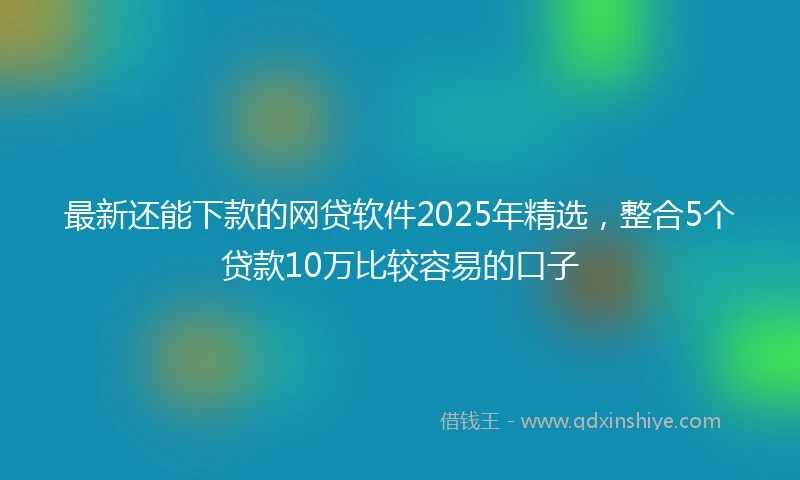 最新还能下款的网贷软件2025年精选，整合5个贷款10万比较容易的口子