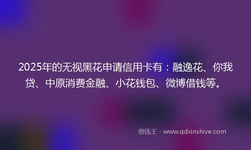 2025年的无视黑花申请信用卡有：融逸花、你我贷、中原消费金融、小花钱包、微博借钱等。